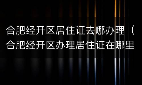 合肥经开区居住证去哪办理（合肥经开区办理居住证在哪里）