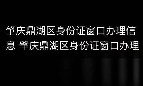 肇庆鼎湖区身份证窗口办理信息 肇庆鼎湖区身份证窗口办理信息表