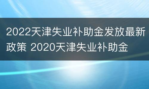 2022天津失业补助金发放最新政策 2020天津失业补助金