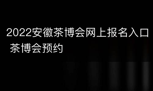 2022安徽茶博会网上报名入口 茶博会预约