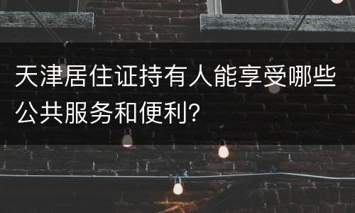 天津居住证持有人能享受哪些公共服务和便利？