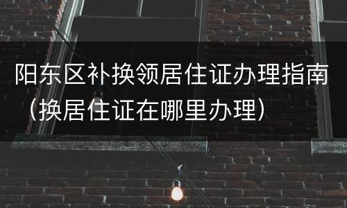 阳东区补换领居住证办理指南（换居住证在哪里办理）
