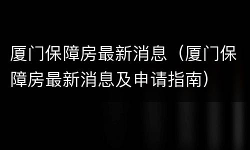 厦门保障房最新消息（厦门保障房最新消息及申请指南）