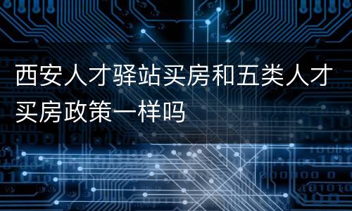 西安人才驿站买房和五类人才买房政策一样吗