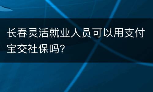 长春灵活就业人员可以用支付宝交社保吗？