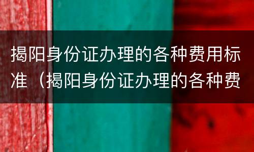 揭阳身份证办理的各种费用标准（揭阳身份证办理的各种费用标准是多少）