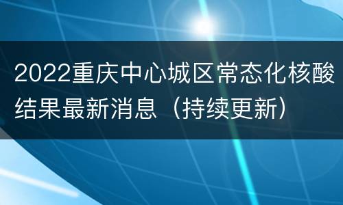 2022重庆中心城区常态化核酸结果最新消息（持续更新）