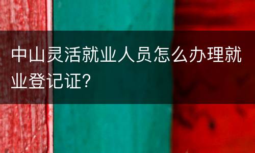 中山灵活就业人员怎么办理就业登记证?