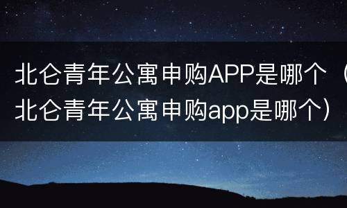 北仑青年公寓申购APP是哪个（北仑青年公寓申购app是哪个）