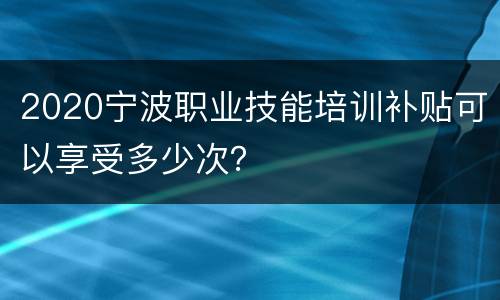 2020宁波职业技能培训补贴可以享受多少次？