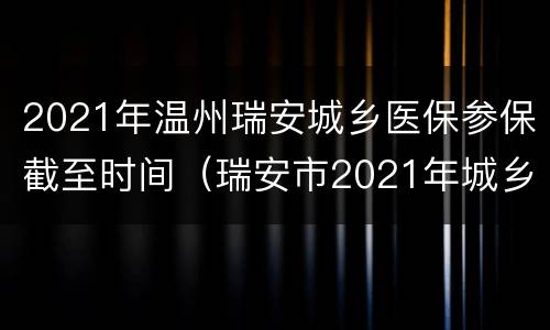 2021年温州瑞安城乡医保参保截至时间（瑞安市2021年城乡居民医保）