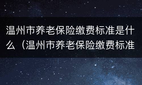 温州市养老保险缴费标准是什么（温州市养老保险缴费标准是什么样的）