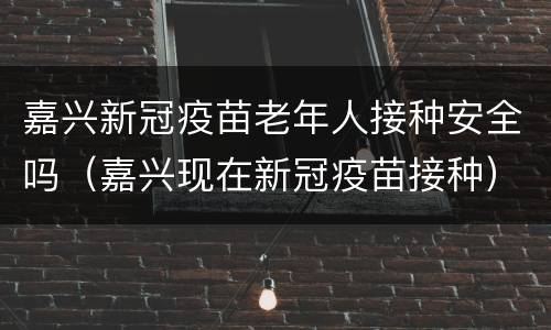 嘉兴新冠疫苗老年人接种安全吗（嘉兴现在新冠疫苗接种）