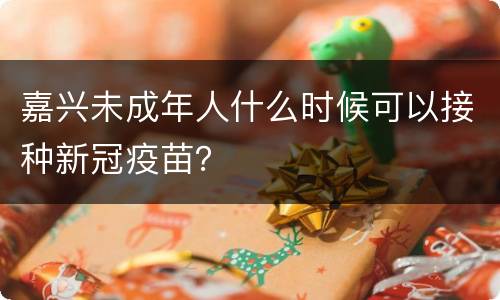 嘉兴未成年人什么时候可以接种新冠疫苗？