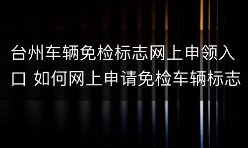 台州车辆免检标志网上申领入口 如何网上申请免检车辆标志