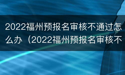 2022福州预报名审核不通过怎么办（2022福州预报名审核不通过怎么办呀）