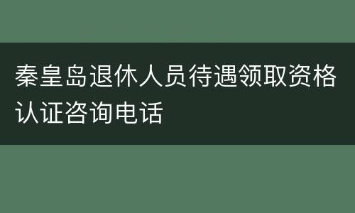 秦皇岛退休人员待遇领取资格认证咨询电话