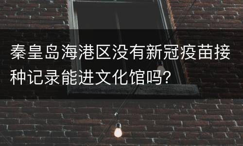 秦皇岛海港区没有新冠疫苗接种记录能进文化馆吗？