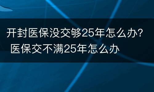 开封医保没交够25年怎么办？ 医保交不满25年怎么办