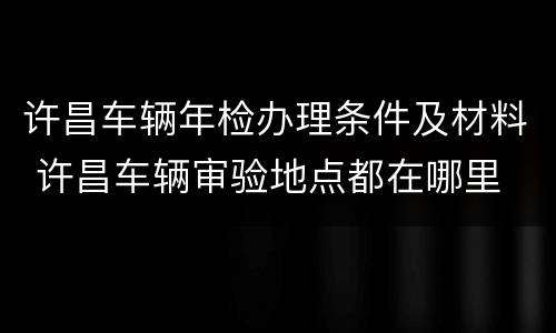 许昌车辆年检办理条件及材料 许昌车辆审验地点都在哪里