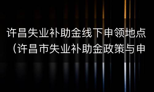 许昌失业补助金线下申领地点（许昌市失业补助金政策与申领方式）