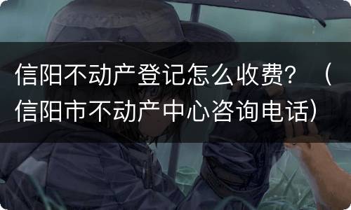 信阳不动产登记怎么收费？（信阳市不动产中心咨询电话）