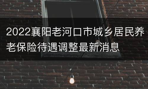 2022襄阳老河口市城乡居民养老保险待遇调整最新消息