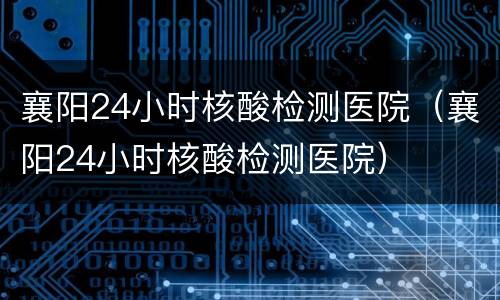 襄阳24小时核酸检测医院（襄阳24小时核酸检测医院）