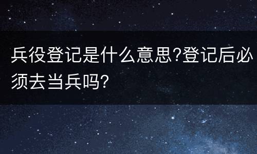 兵役登记是什么意思?登记后必须去当兵吗？