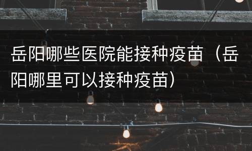 岳阳哪些医院能接种疫苗（岳阳哪里可以接种疫苗）