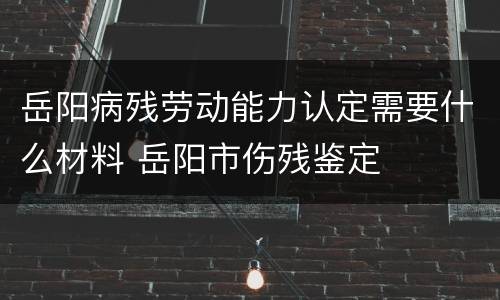 岳阳病残劳动能力认定需要什么材料 岳阳市伤残鉴定