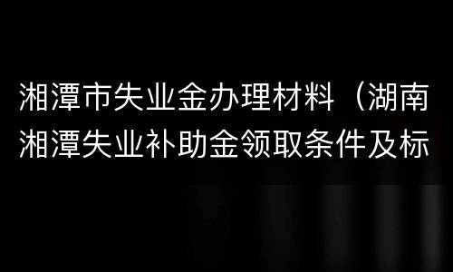 湘潭市失业金办理材料（湖南湘潭失业补助金领取条件及标准2020）