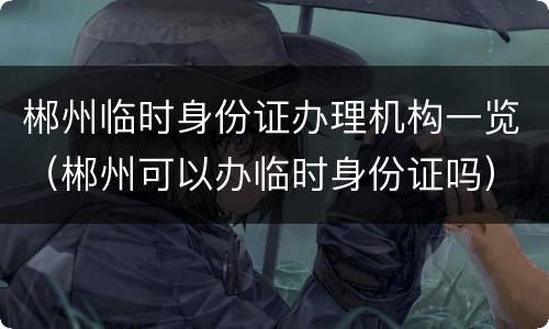 郴州临时身份证办理机构一览（郴州可以办临时身份证吗）