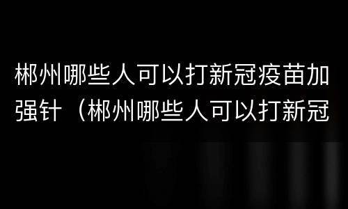 郴州哪些人可以打新冠疫苗加强针（郴州哪些人可以打新冠疫苗加强针呢）