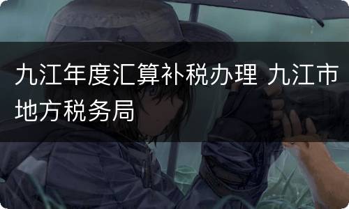 九江年度汇算补税办理 九江市地方税务局