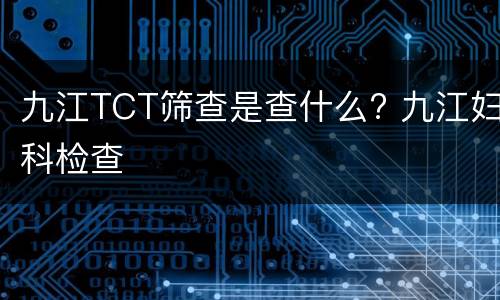 九江TCT筛查是查什么? 九江妇科检查