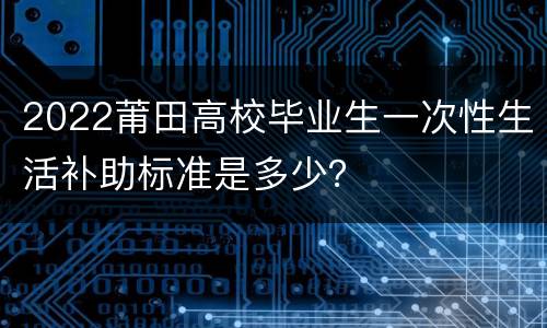 2022莆田高校毕业生一次性生活补助标准是多少？