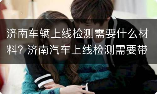 济南车辆上线检测需要什么材料? 济南汽车上线检测需要带什么资料