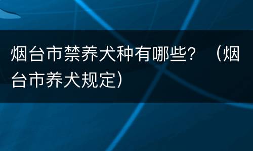 烟台市禁养犬种有哪些？（烟台市养犬规定）