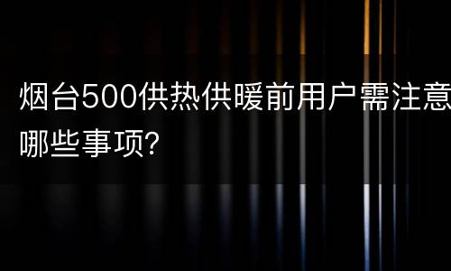 烟台500供热供暖前用户需注意哪些事项？