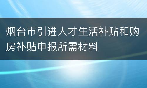 烟台市引进人才生活补贴和购房补贴申报所需材料