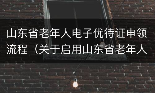 山东省老年人电子优待证申领流程（关于启用山东省老年人电子优待证的通知）