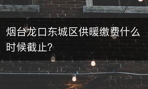 烟台龙口东城区供暖缴费什么时候截止？