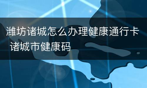潍坊诸城怎么办理健康通行卡 诸城市健康码