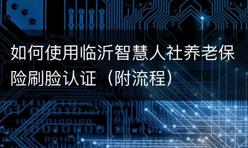如何使用临沂智慧人社养老保险刷脸认证（附流程）