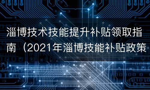 淄博技术技能提升补贴领取指南（2021年淄博技能补贴政策）
