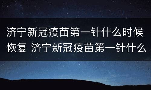 济宁新冠疫苗第一针什么时候恢复 济宁新冠疫苗第一针什么时候恢复正常