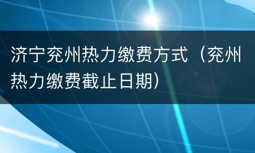 济宁兖州热力缴费方式（兖州热力缴费截止日期）