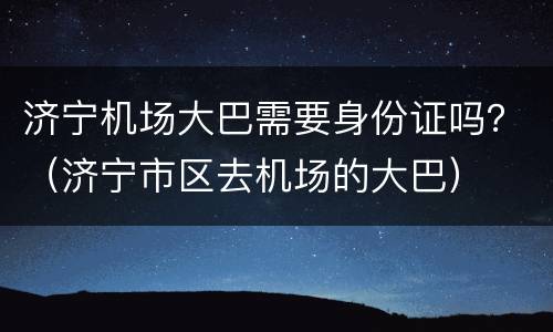 济宁机场大巴需要身份证吗？（济宁市区去机场的大巴）