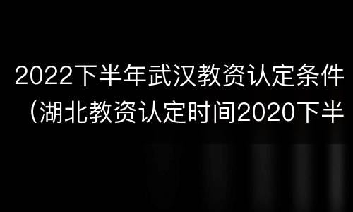2022下半年武汉教资认定条件（湖北教资认定时间2020下半年）